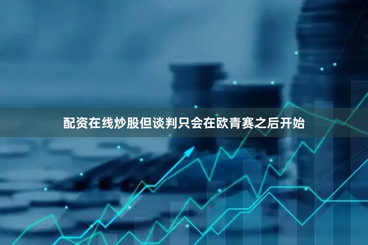配资在线炒股但谈判只会在欧青赛之后开始