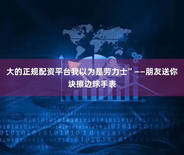 大的正规配资平台我以为是劳力士”——朋友送你块擦边球手表