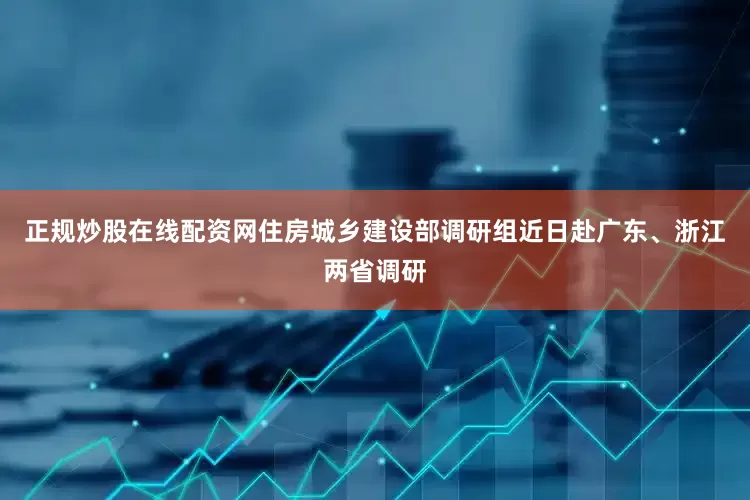 正规炒股在线配资网住房城乡建设部调研组近日赴广东、浙江两省调研
