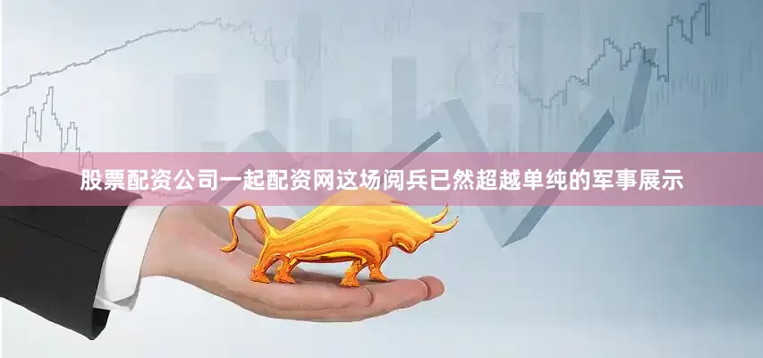 股票配资公司一起配资网这场阅兵已然超越单纯的军事展示