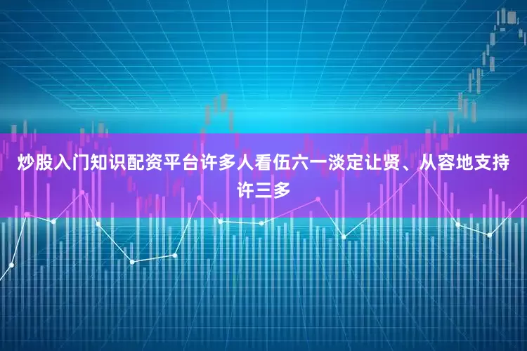 炒股入门知识配资平台许多人看伍六一淡定让贤、从容地支持许三多