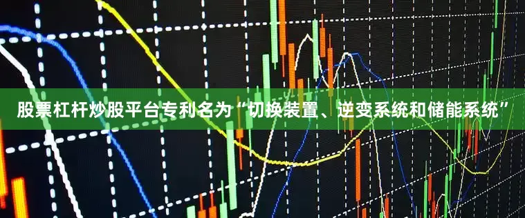 股票杠杆炒股平台专利名为“切换装置、逆变系统和储能系统”