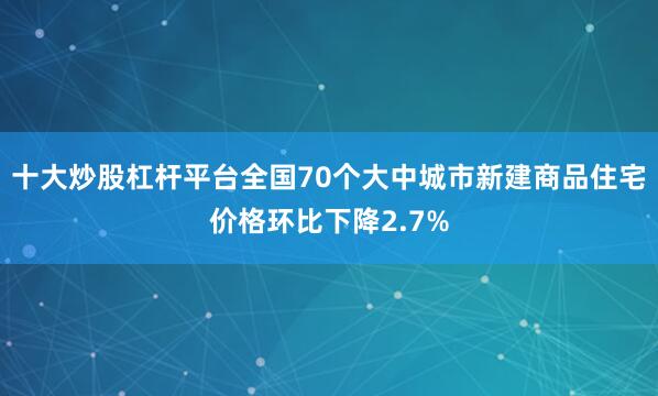 十大炒股杠杆平台全国70个大中城市新建商品住宅价格环比下降2.7%