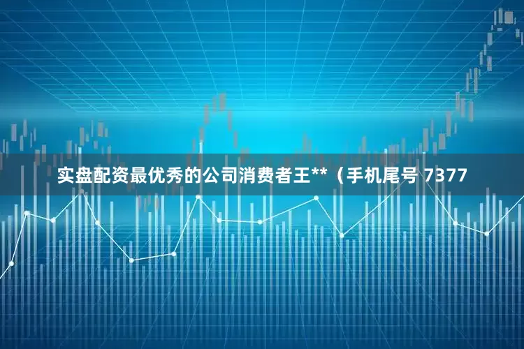 实盘配资最优秀的公司消费者王**（手机尾号 7377