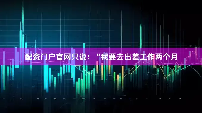 配资门户官网只说：“我要去出差工作两个月