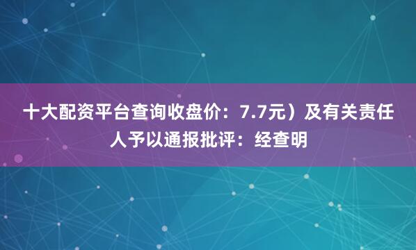 十大配资平台查询收盘价：7.7元）及有关责任人予以通报批评：经查明