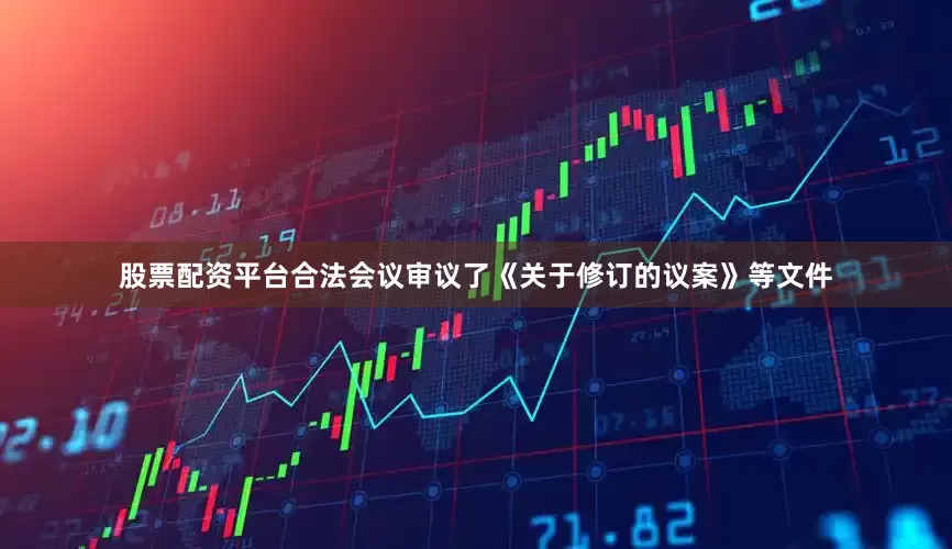 股票配资平台合法会议审议了《关于修订的议案》等文件