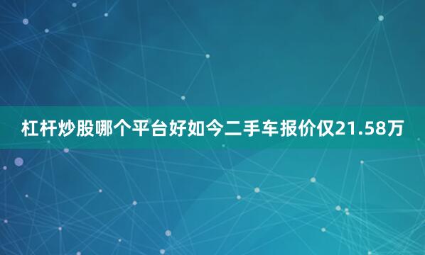 杠杆炒股哪个平台好如今二手车报价仅21.58万