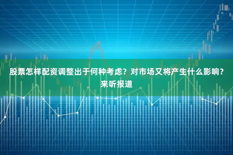 股票怎样配资调整出于何种考虑？对市场又将产生什么影响？来听报道