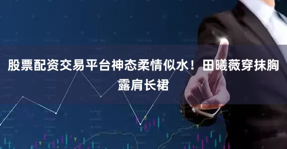股票配资交易平台神态柔情似水！田曦薇穿抹胸露肩长裙