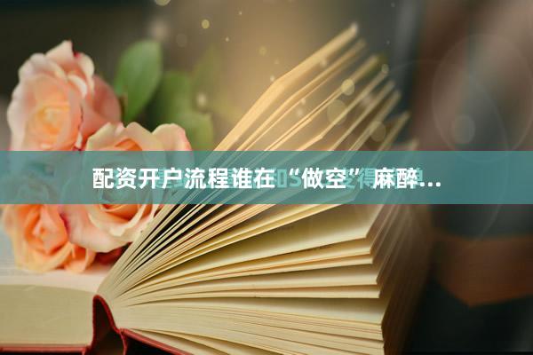 配资开户流程谁在 “做空” 麻醉...
