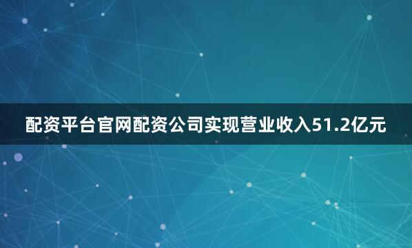 配资平台官网配资公司实现营业收入51.2亿元