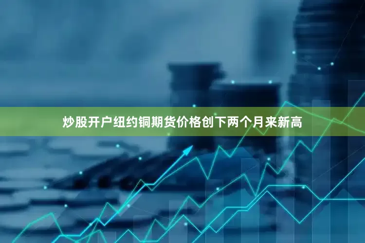 炒股开户纽约铜期货价格创下两个月来新高