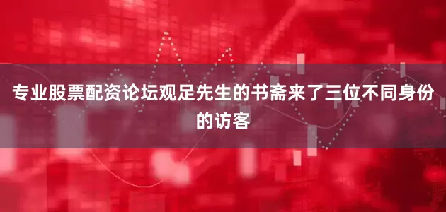 专业股票配资论坛观足先生的书斋来了三位不同身份的访客