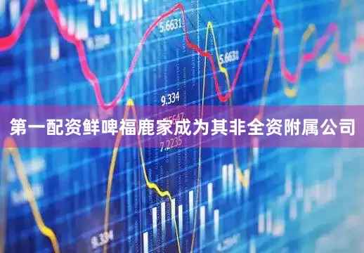 第一配资鲜啤福鹿家成为其非全资附属公司