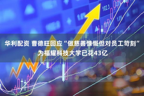 华利配资 曹德旺回应“做慈善慷慨但对员工苛刻” 为福耀科技大学已花43亿