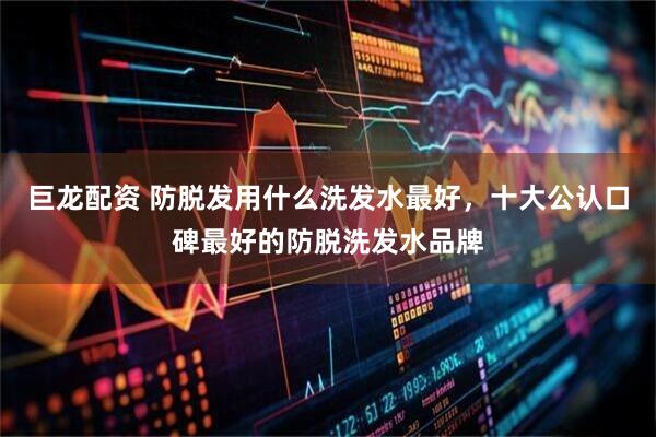 巨龙配资 防脱发用什么洗发水最好，十大公认口碑最好的防脱洗发水品牌