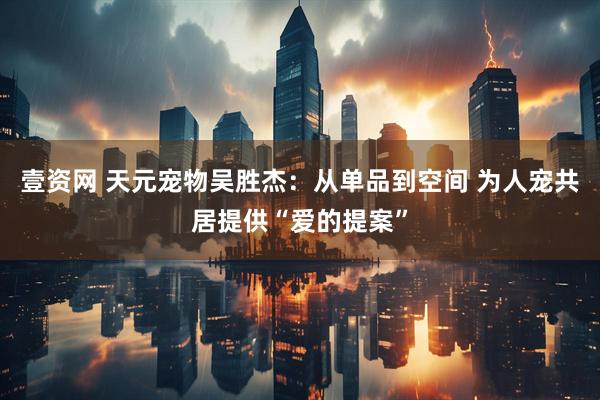 壹资网 天元宠物吴胜杰：从单品到空间 为人宠共居提供“爱的提案”