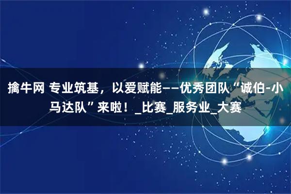 擒牛网 专业筑基，以爱赋能——优秀团队“诚伯-小马达队”来啦！_比赛_服务业_大赛