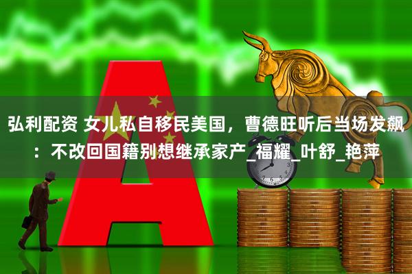 弘利配资 女儿私自移民美国，曹德旺听后当场发飙：不改回国籍别想继承家产_福耀_叶舒_艳萍
