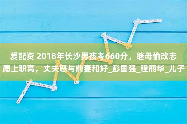 爱配资 2018年长沙男孩考660分，继母偷改志愿上职高，丈夫怒与前妻和好_彭国强_程丽华_儿子