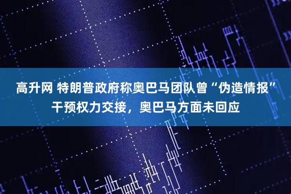 高升网 特朗普政府称奥巴马团队曾“伪造情报”干预权力交接，奥巴马方面未回应