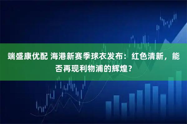 端盛康优配 海港新赛季球衣发布：红色清新，能否再现利物浦的辉煌？