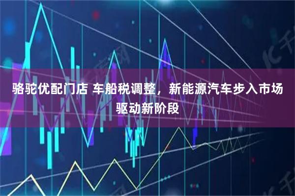 骆驼优配门店 车船税调整，新能源汽车步入市场驱动新阶段