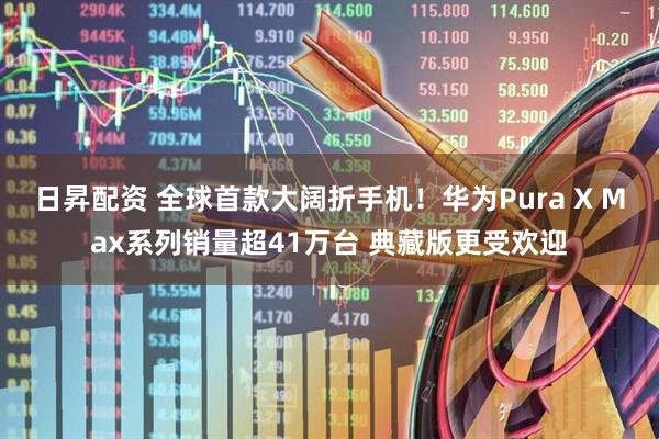 日昇配资 全球首款大阔折手机！华为Pura X Max系列销量超41万台 典藏版更受欢迎
