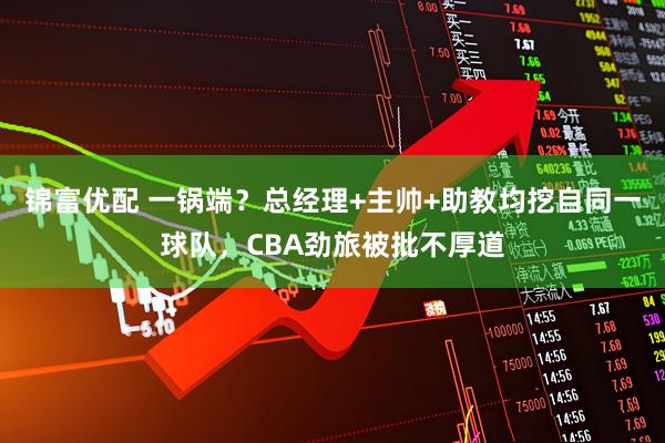 锦富优配 一锅端？总经理+主帅+助教均挖自同一球队，CBA劲旅被批不厚道