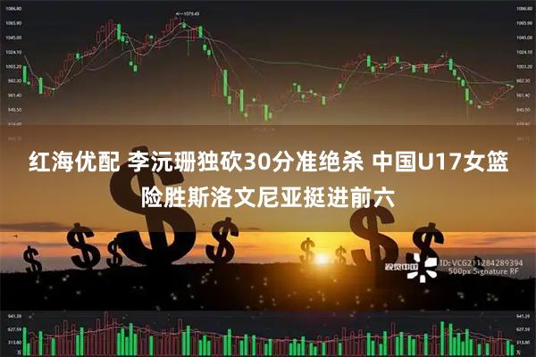 红海优配 李沅珊独砍30分准绝杀 中国U17女篮险胜斯洛文尼亚挺进前六