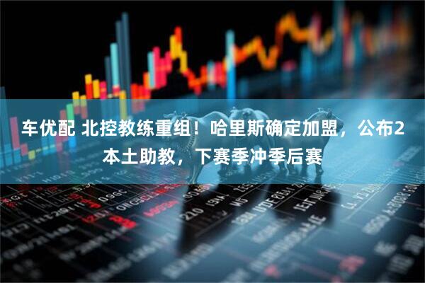 车优配 北控教练重组！哈里斯确定加盟，公布2本土助教，下赛季冲季后赛