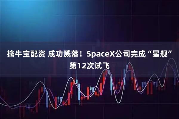 擒牛宝配资 成功溅落！SpaceX公司完成“星舰”第12次试飞