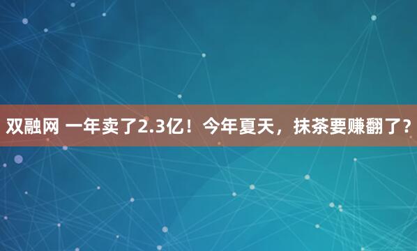 双融网 一年卖了2.3亿！今年夏天，抹茶要赚翻了？